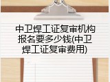 中卫焊工证复审机构报名要多少钱(中卫焊工证复审费用)