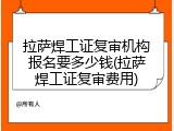 拉萨焊工证复审机构报名要多少钱(拉萨焊工证复审费用)