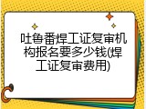 吐鲁番焊工证复审机构报名要多少钱(焊工证复审费用)