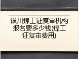 银川焊工证复审机构报名要多少钱(焊工证复审费用)