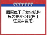 固原焊工证复审机构报名要多少钱(焊工证复审费用)