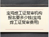 宝鸡焊工证复审机构报名要多少钱(宝鸡焊工证复审费用)