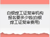 白银焊工证复审机构报名要多少钱(白银焊工证复审费用)