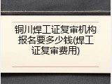 铜川焊工证复审机构报名要多少钱(焊工证复审费用)