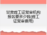 甘肃焊工证复审机构报名要多少钱(焊工证复审费用)
