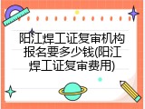阳江焊工证复审机构报名要多少钱(阳江焊工证复审费用)