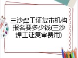 三沙焊工证复审机构报名要多少钱(三沙焊工证复审费用)