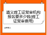 遵义焊工证复审机构报名要多少钱(焊工证复审费用)