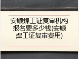 安顺焊工证复审机构报名要多少钱(安顺焊工证复审费用)