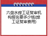 六盘水焊工证复审机构报名要多少钱(焊工证复审费用)