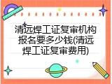 清远焊工证复审机构报名要多少钱(清远焊工证复审费用)