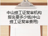 中山焊工证复审机构报名要多少钱(中山焊工证复审费用)