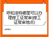 呼和浩特哪里可以办理焊工证复审(焊工证复审地点)