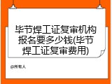 毕节焊工证复审机构报名要多少钱(毕节焊工证复审费用)