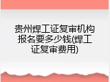 贵州焊工证复审机构报名要多少钱(焊工证复审费用)