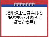 揭阳焊工证复审机构报名要多少钱(焊工证复审费用)