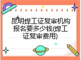 昆明焊工证复审机构报名要多少钱(焊工证复审费用)