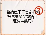 曲靖焊工证复审机构报名要多少钱(焊工证复审费用)