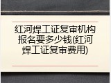 红河焊工证复审机构报名要多少钱(红河焊工证复审费用)