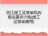 怒江焊工证复审机构报名要多少钱(焊工证复审费用)