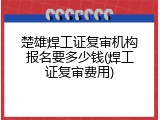 楚雄焊工证复审机构报名要多少钱(焊工证复审费用)
