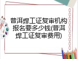 普洱焊工证复审机构报名要多少钱(普洱焊工证复审费用)