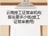 云南焊工证复审机构报名要多少钱(焊工证复审费用)