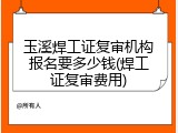 玉溪焊工证复审机构报名要多少钱(焊工证复审费用)