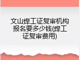 文山焊工证复审机构报名要多少钱(焊工证复审费用)