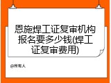 恩施焊工证复审机构报名要多少钱(焊工证复审费用)