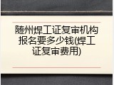 随州焊工证复审机构报名要多少钱(焊工证复审费用)