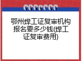 鄂州焊工证复审机构报名要多少钱(焊工证复审费用)