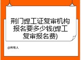 荆门焊工证复审机构报名要多少钱(焊工复审报名费)