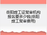 岳阳焊工证复审机构报名要多少钱(岳阳焊工复审费用)