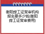 衡阳焊工证复审机构报名要多少钱(衡阳焊工证复审费用)