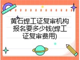黄石焊工证复审机构报名要多少钱(焊工证复审费用)