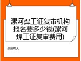 漯河焊工证复审机构报名要多少钱(漯河焊工证复审费用)