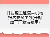 开封焊工证复审机构报名要多少钱(开封焊工证复审费用)