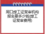 周口焊工证复审机构报名要多少钱(焊工证复审费用)