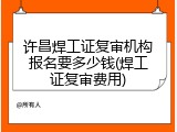 许昌焊工证复审机构报名要多少钱(焊工证复审费用)