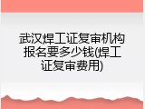 武汉焊工证复审机构报名要多少钱(焊工证复审费用)