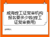 威海焊工证复审机构报名要多少钱(焊工证复审费用)