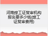 河南焊工证复审机构报名要多少钱(焊工证复审费用)