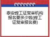 泰安焊工证复审机构报名要多少钱(焊工证复审报名费)