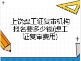 上饶焊工证复审机构报名要多少钱(焊工证复审费用)