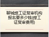聊城焊工证复审机构报名要多少钱(焊工证复审费用)