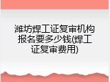 潍坊焊工证复审机构报名要多少钱(焊工证复审费用)