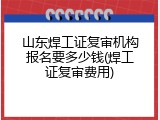 山东焊工证复审机构报名要多少钱(焊工证复审费用)