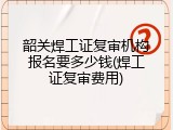 韶关焊工证复审机构报名要多少钱(焊工证复审费用)