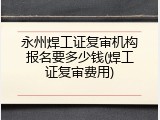 永州焊工证复审机构报名要多少钱(焊工证复审费用)